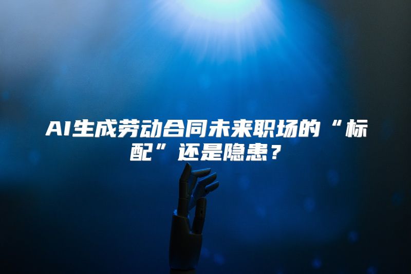 AI生成劳动合同未来职场的“标配”还是隐患？