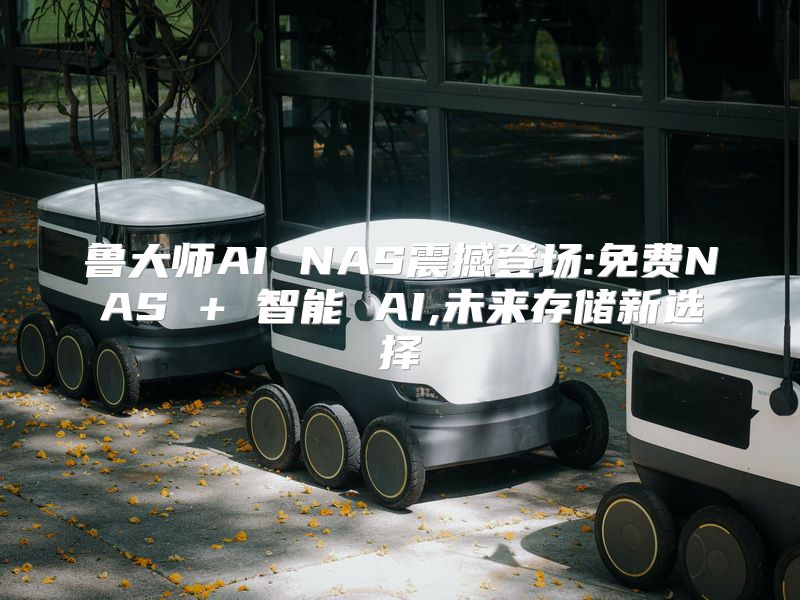 鲁大师AI NAS震撼登场:免费NAS + 智能 AI,未来存储新选择
