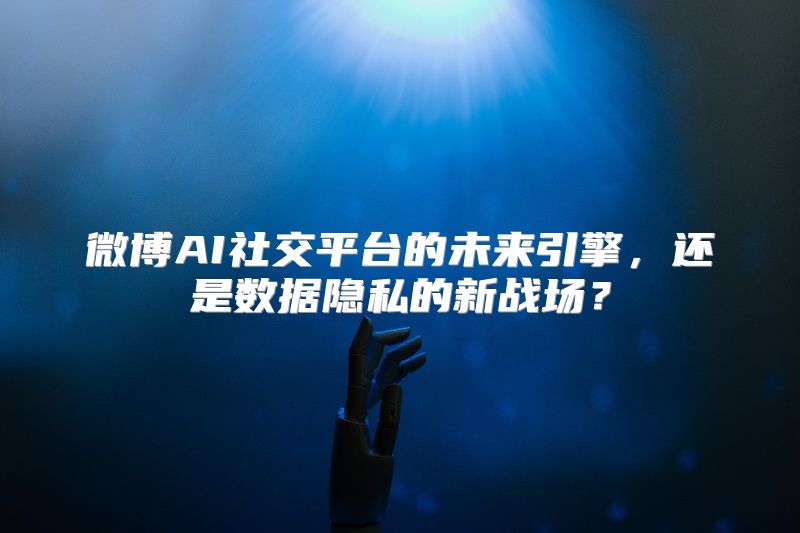 微博AI社交平台的未来引擎，还是数据隐私的新战场？