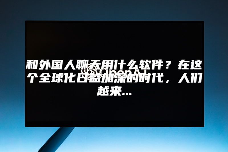 和外国人聊天用什么软件？在这个全球化日益加深的时代，人们越来...