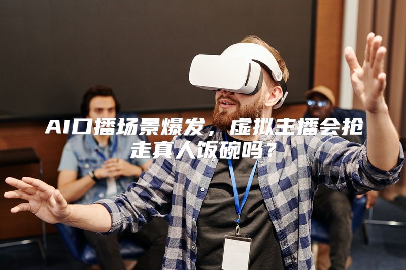 AI口播场景爆发，虚拟主播会抢走真人饭碗吗？