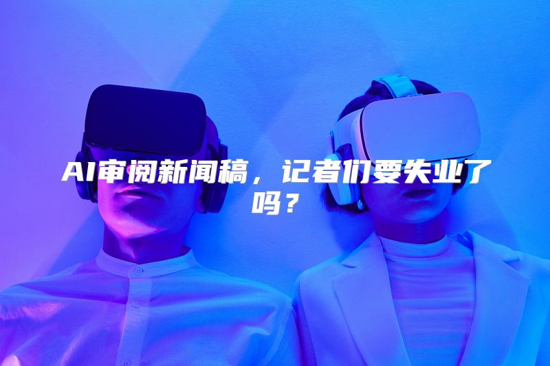 AI审阅新闻稿，记者们要失业了吗？
