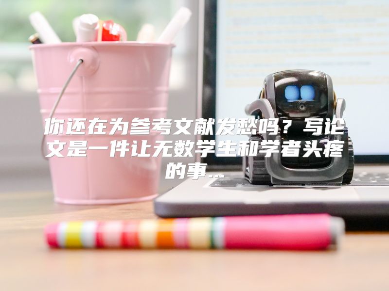 你还在为参考文献发愁吗？写论文是一件让无数学生和学者头疼的事...