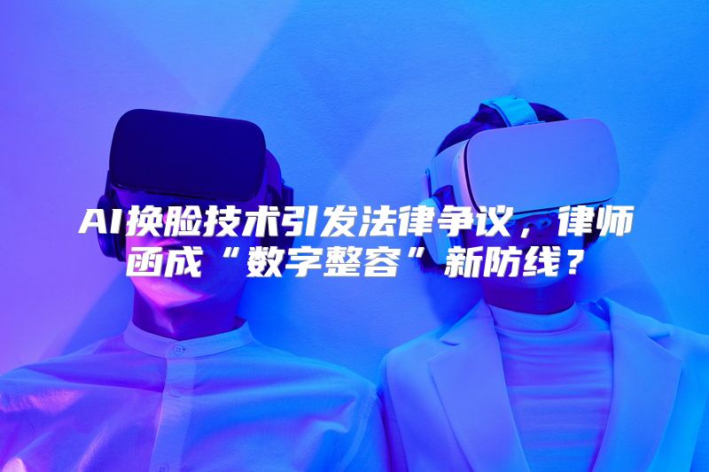 AI换脸技术引发法律争议，律师函成“数字整容”新防线？