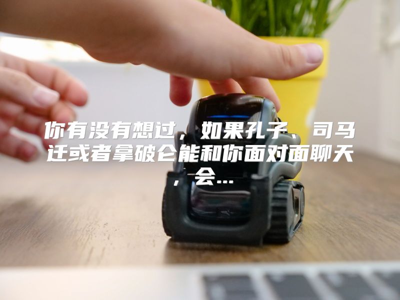你有没有想过，如果孔子、司马迁或者拿破仑能和你面对面聊天，会...