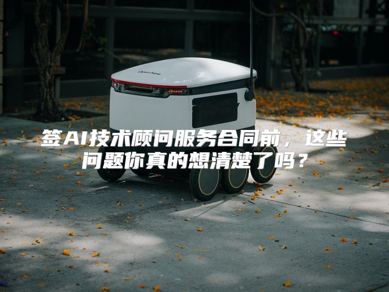签AI技术顾问服务合同前，这些问题你真的想清楚了吗？