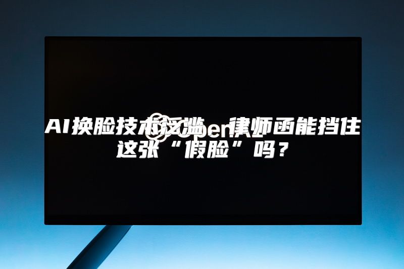 AI换脸技术泛滥，律师函能挡住这张“假脸”吗？