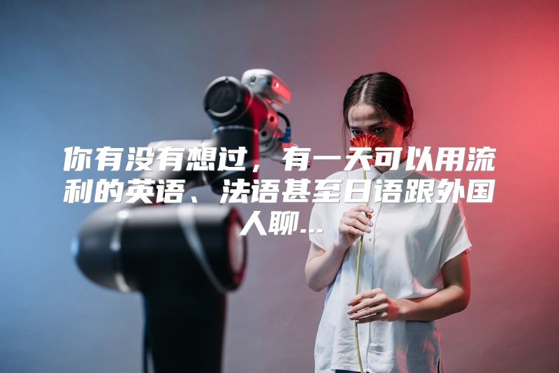 你有没有想过，有一天可以用流利的英语、法语甚至日语跟外国人聊...