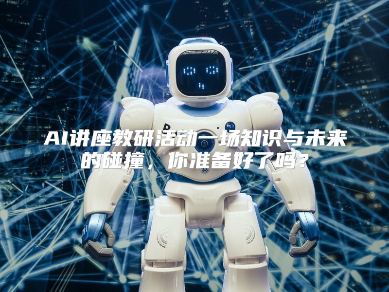 AI讲座教研活动一场知识与未来的碰撞，你准备好了吗？