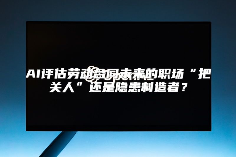 AI评估劳动合同未来的职场“把关人”还是隐患制造者？