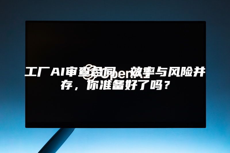 工厂AI审查合同，效率与风险并存，你准备好了吗？