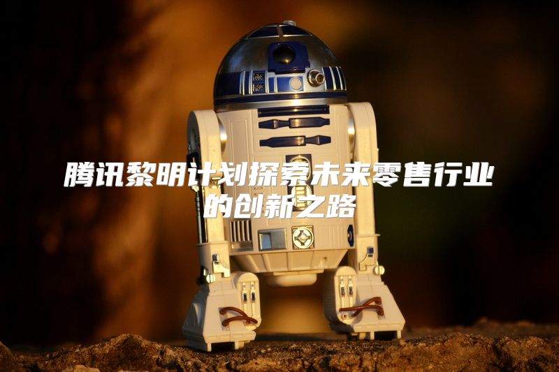 腾讯黎明计划探索未来零售行业的创新之路