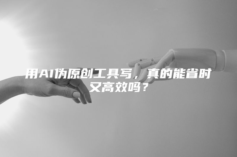 用AI伪原创工具写，真的能省时又高效吗？