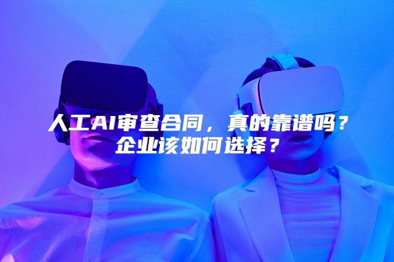 人工AI审查合同，真的靠谱吗？企业该如何选择？