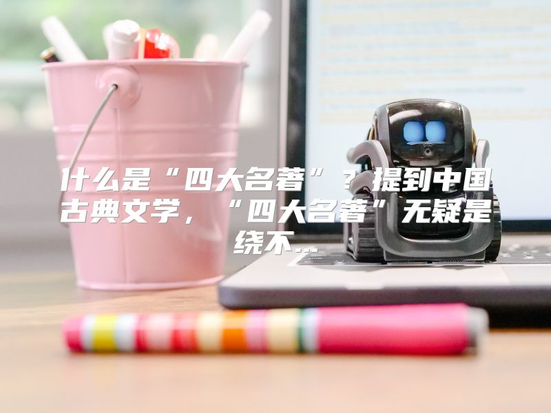 什么是“四大名著”？提到中国古典文学，“四大名著”无疑是绕不...