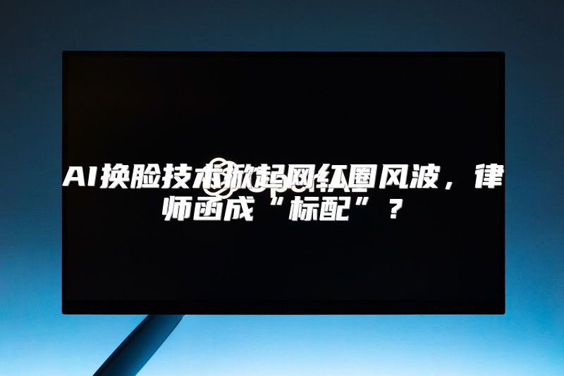 AI换脸技术掀起网红圈风波，律师函成“标配”？