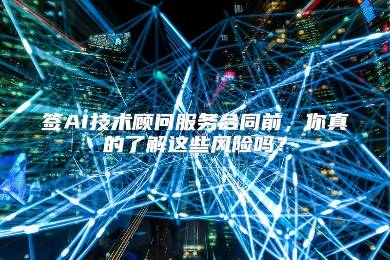 签AI技术顾问服务合同前，你真的了解这些风险吗？