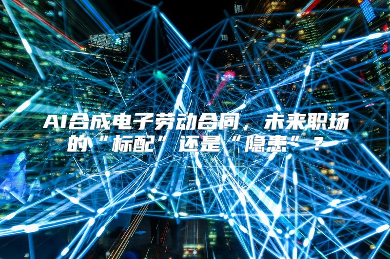 AI合成电子劳动合同，未来职场的“标配”还是“隐患”？