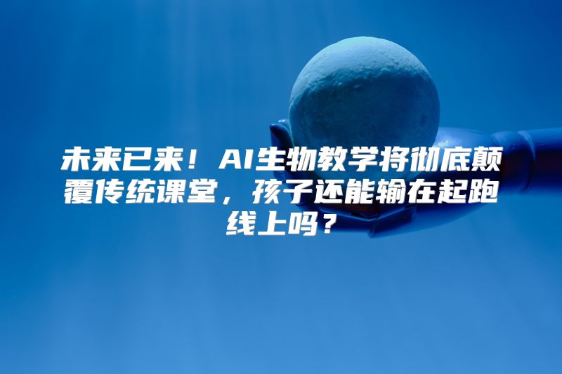 未来已来！AI生物教学将彻底颠覆传统课堂，孩子还能输在起跑线上吗？