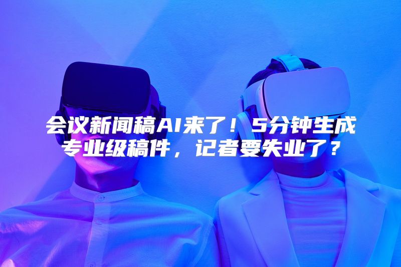 会议新闻稿AI来了！5分钟生成专业级稿件，记者要失业了？