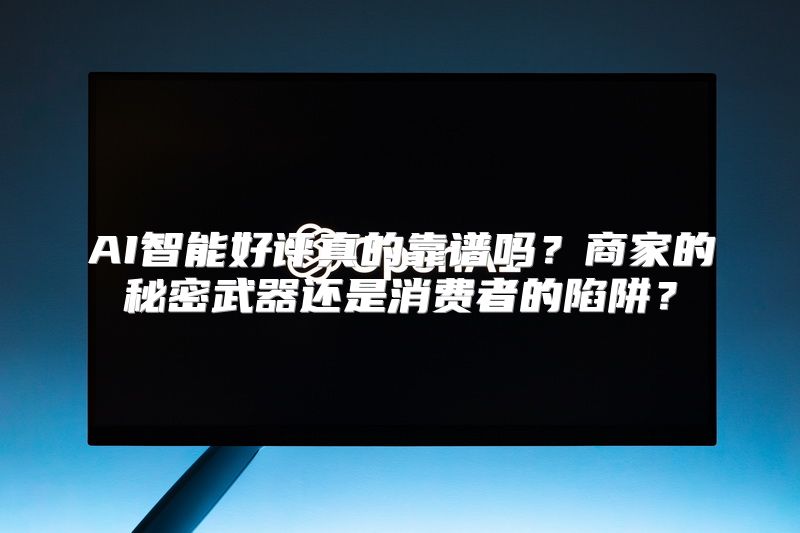 AI智能好评真的靠谱吗？商家的秘密武器还是消费者的陷阱？