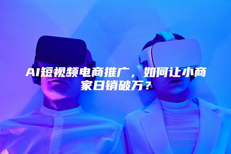 AI短视频电商推广，如何让小商家日销破万？