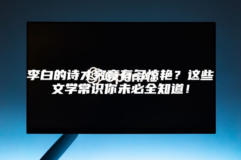 李白的诗才究竟有多惊艳？这些文学常识你未必全知道！