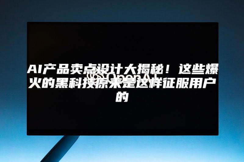 AI产品卖点设计大揭秘！这些爆火的黑科技原来是这样征服用户的