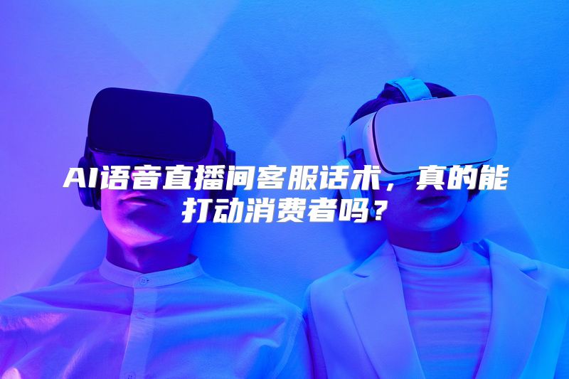 AI语音直播间客服话术，真的能打动消费者吗？