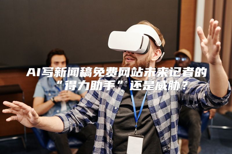 AI写新闻稿免费网站未来记者的“得力助手”还是威胁？