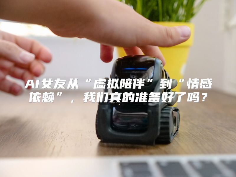 AI女友从“虚拟陪伴”到“情感依赖”，我们真的准备好了吗？