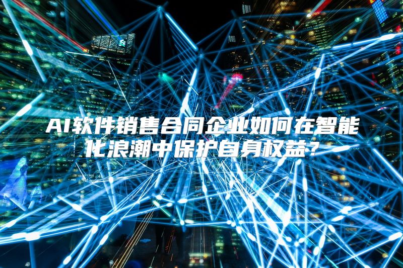 AI软件销售合同企业如何在智能化浪潮中保护自身权益？