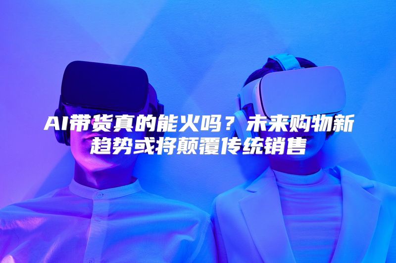 AI带货真的能火吗？未来购物新趋势或将颠覆传统销售
