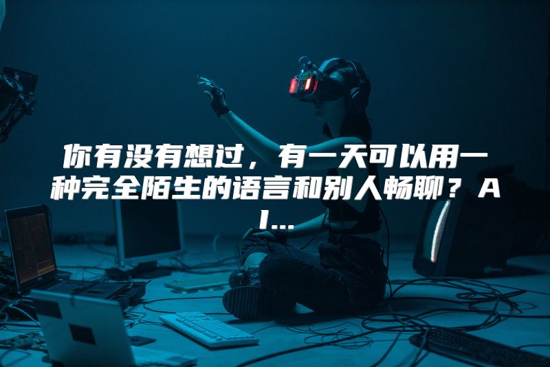 你有没有想过，有一天可以用一种完全陌生的语言和别人畅聊？AI...