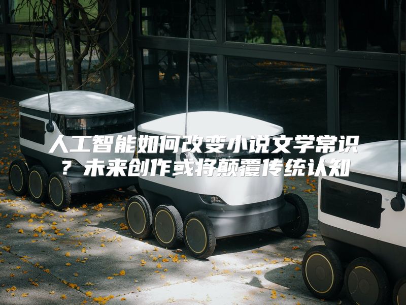 人工智能如何改变小说文学常识？未来创作或将颠覆传统认知