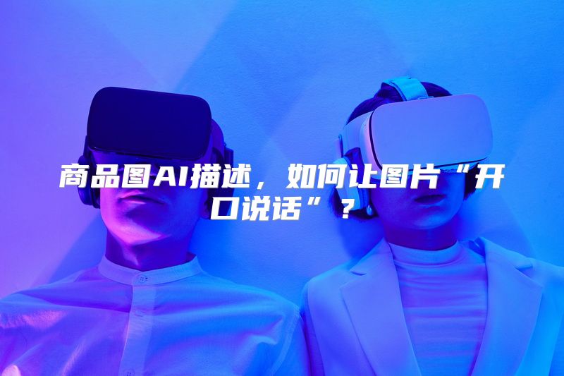 商品图AI描述，如何让图片“开口说话”？