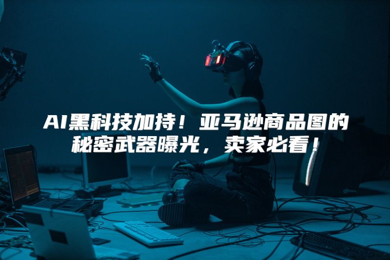 AI黑科技加持！亚马逊商品图的秘密武器曝光，卖家必看！