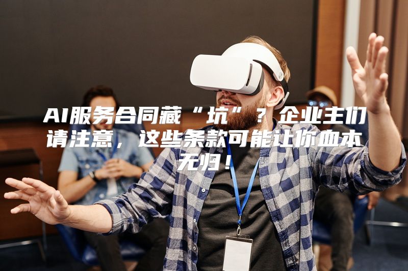 AI服务合同藏“坑”？企业主们请注意，这些条款可能让你血本无归！