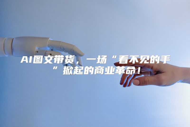 AI图文带货，一场“看不见的手”掀起的商业革命！