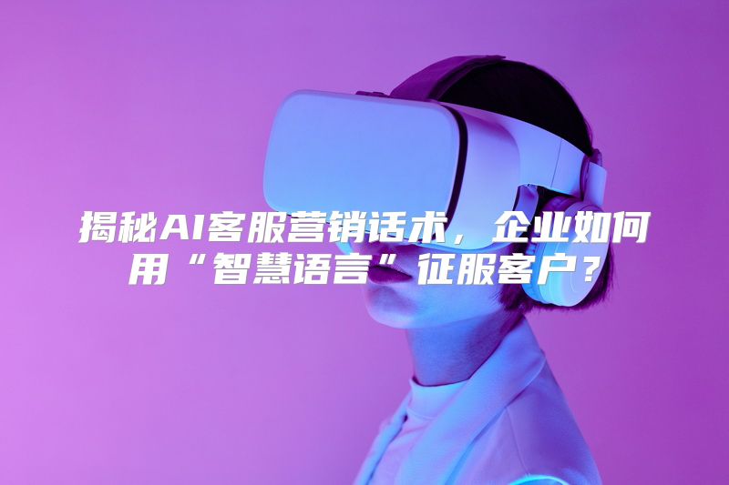 揭秘AI客服营销话术，企业如何用“智慧语言”征服客户？