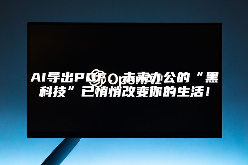 AI导出PDF，未来办公的“黑科技”已悄悄改变你的生活！