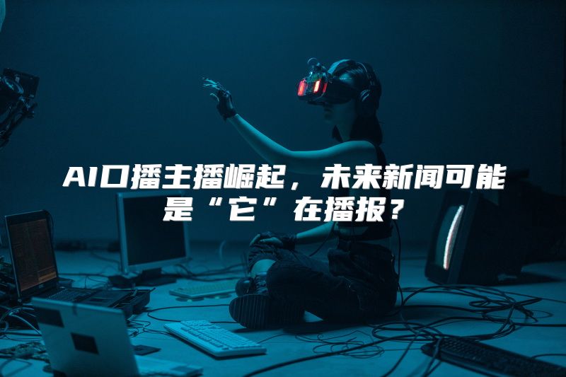 AI口播主播崛起，未来新闻可能是“它”在播报？