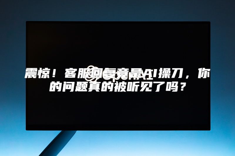 震惊！客服回复竟是AI操刀，你的问题真的被听见了吗？