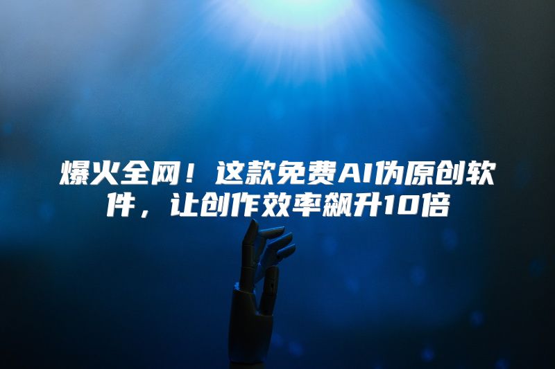 爆火全网！这款免费AI伪原创软件，让创作效率飙升10倍