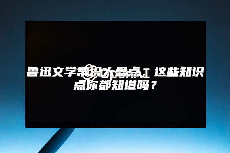 鲁迅文学常识大盘点，这些知识点你都知道吗？