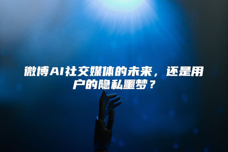 微博AI社交媒体的未来，还是用户的隐私噩梦？