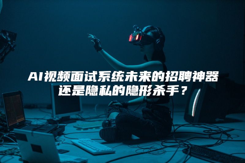 AI视频面试系统未来的招聘神器还是隐私的隐形杀手？