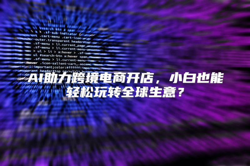 AI助力跨境电商开店，小白也能轻松玩转全球生意？