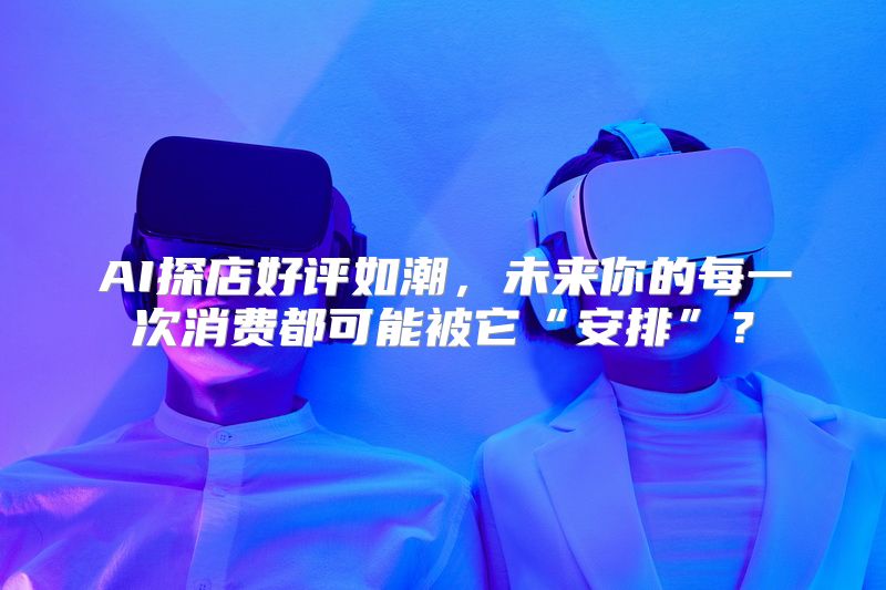 AI探店好评如潮，未来你的每一次消费都可能被它“安排”？