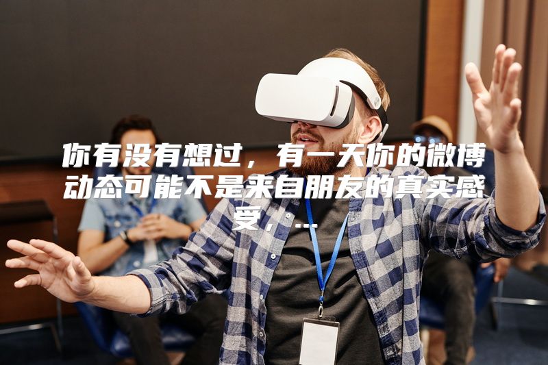 你有没有想过，有一天你的微博动态可能不是来自朋友的真实感受，...